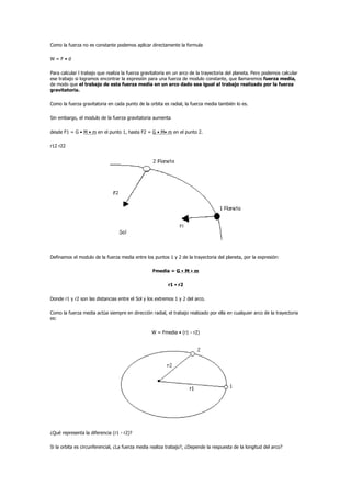 Como la fuerza no es constante podemos aplicar directamente la formula

W=F•d

Para calcular l trabajo que realiza la fuerza gravitatoria en un arco de la trayectoria del planeta. Pero podemos calcular
ese trabajo si logramos encontrar la expresión para una fuerza de modulo constante, que llamaremos fuerza media,
de modo que el trabajo de esta fuerza media en un arco dado sea igual al trabajo realizado por la fuerza
gravitatoria.

Como la fuerza gravitatoria en cada punto de la orbita es radial, la fuerza media también lo es.

Sin embargo, el modulo de la fuerza gravitatoria aumenta

desde F1 = G • M • m en el punto 1, hasta F2 = G • M• m en el punto 2.

r12 r22




Definamos el modulo de la fuerza media entre los puntos 1 y 2 de la trayectoria del planeta, por la expresión:

                                                  Fmedia = G • M • m

                                                          r1 • r2

Donde r1 y r2 son las distancias entre el Sol y los extremos 1 y 2 del arco.

Como la fuerza media actúa siempre en dirección radial, el trabajo realizado por ella en cualquier arco de la trayectoria
es:

                                                  W = Fmedia • (r1 - r2)




¿Qué representa la diferencia (r1 - r2)?

Si la orbita es circunferencial, ¿La fuerza media realiza trabajo?, ¿Depende la respuesta de la longitud del arco?
 