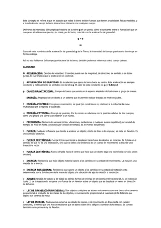 Este concepto se refiera a que en espacio que rodea la tierra existen fuerzas que tienen propiedades físicas medibles, y
a través de este campo la tierra interactúa a distancia con cualquier cuerpo.

Definimos la intensidad del campo gravitatoria de la tierra g en un punto, como el cuociente entre la fuerza con que un
cuerpo es atraído en ese punto y su masa, por lo tanto, coincide con la aceleración de gravedad.

                                                         g=F

                                                           m

Como el valor numérico de la aceleración de gravedad g de la Tierra, la intensidad del campo gravitatorio disminuye en
forma análoga.

Así no solo hablamos del campo gravitacional de la tierra; también podemos referirnos a otro cuerpo celeste.

GLOSARIO

G ACELERACIÓN: Cambio de velocidad. El cambio puede ser de magnitud, de dirección, de sentido, o de todas
juntas, lo cual implica que la aceleración es vectorial.

j ACELERACIÓN DE GRAVEDAD: Es la relación que ejerce la tierra hacia su centro. Esta aceleración es siempre
constante y habitualmente se simboliza con la letra g. El valor de esta constante es: g = 9.8m/s2

g CAMPO GRAVITACIONAL: Campo de fuerza que existe en el espacio alrededor de toda masa o grupo de masas.

   ENERGÍA: Propiedad de un objeto a un sistema que le permite realizar trabajo; se mide en joules.

P ENERGÍA CINÉTICA: Energía en movimiento; es igual (en condiciones no relativas) a la mitad de la masa
multiplicada por la rapidez al cuadrado.

m ENERGÍA POTENCIAL: Energía de posición. Por lo común se relaciona con la posición relativa de dos cuerpos,
como una piedra y la tierra o un electrón y un núcleo.

c FRECUENCIA: Número de sucesos (ciclos, vibraciones, oscilaciones o cualquier suceso repetitivo) por unidad de
tiempo; se mide en hertz (o sucesos por unidad de tiempo). Es el inverso del periodo.

t FUERZA: Cualquier influencia que tiende a acelerar un objeto; efecto de tirar o de empujar; se mide en Newton. Es
una cantidad vectorial.

u FUERZA CENTRÍFUGA: Fuerza ficticia que tiende a desplazar hacia fuera los objetos en rotación. Es ficticia en el
sentido de que no es una interacción, sino que se debe a la tendencia de un cuerpo en movimiento a describir una
trayectoria recta.

t FUERZA CENTRÍPETA: Fuerza dirigida hacia el centro que hace que un objeto siga una trayectoria curva (a veces
circular)

c INERCIA: Resistencia que todo objeto material opone a los cambios en su estado de movimiento. La masa es una
medida de la inercia.

m INERCIA ROTACIONAL: Resistencia que opone un objeto a los cambios en su estado de rotación; esta
determinada por la distribución de la masa del objeto y la ubicación del eje de rotación o revolución.

d JOULES: Unidad de trabajo y de todas las demás formas de energía en el sistema internacional (S.I). se realiza un
Joule (J) de trabajo cando se ejerce una fuerza de un Newton sobre un objeto que se desplaza un metro en dirección
de la fuerza

d LEY DE GRAVITACIÓN UNIVERSAL: Dos objetos cualquiera se atraen mutuamente con una fuerza directamente
proporcional al producto de las masas de los objetos, e inversamente proporcional al cuadrado de la distancia que
separa sus centros de masa.

s LEY DE INERCIA: Todo cuerpo conserva su estado de reposo, o de movimiento en línea recta con rapidez
constante, a menos que una fuerza resultante que se ejerce sobre el lo obligue a cambiar dicho estado. Se conoce
también como primera ley de Newton.
 