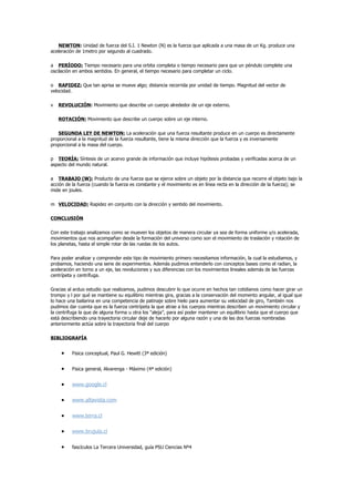 NEWTON: Unidad de fuerza del S.I. 1 Newton (N) es la fuerza que aplicada a una masa de un Kg. produce una
aceleración de 1metro por segundo al cuadrado.

a PERÍODO: Tiempo necesario para una orbita completa o tiempo necesario para que un péndulo complete una
oscilación en ambos sentidos. En general, el tiempo necesario para completar un ciclo.

o RAPIDEZ: Que tan aprisa se mueve algo; distancia recorrida por unidad de tiempo. Magnitud del vector de
velocidad.

v   REVOLUCIÓN: Movimiento que describe un cuerpo alrededor de un eje externo.

    ROTACIÓN: Movimiento que describe un cuerpo sobre un eje interno.

   SEGUNDA LEY DE NEWTON: La aceleración que una fuerza resultante produce en un cuerpo es directamente
proporcional a la magnitud de la fuerza resultante, tiene la misma dirección que la fuerza y es inversamente
proporcional a la masa del cuerpo.

p TEORÍA: Síntesis de un acervo grande de información que incluye hipótesis probadas y verificadas acerca de un
aspecto del mundo natural.

a TRABAJO (W): Producto de una fuerza que se ejerce sobre un objeto por la distancia que recorre el objeto bajo la
acción de la fuerza (cuando la fuerza es constante y el movimiento es en línea recta en la dirección de la fuerza); se
mide en joules.

m VELOCIDAD: Rapidez en conjunto con la dirección y sentido del movimiento.

CONCLUSIÓN

Con este trabajo analizamos como se mueven los objetos de manera circular ya sea de forma uniforme y/o acelerada,
movimientos que nos acompañan desde la formación del universo como son el movimiento de traslación y rotación de
los planetas, hasta el simple rotar de las ruedas de los autos.

Para poder analizar y comprender este tipo de movimiento primero necesitamos información, la cual la estudiamos, y
probamos, haciendo una serie de experimentos. Además pudimos entenderlo con conceptos bases como el radian, la
aceleración en torno a un eje, las revoluciones y sus diferencias con los movimientos lineales además de las fuerzas
centrípeta y centrífuga.

Gracias al arduo estudio que realizamos, pudimos descubrir lo que ocurre en hechos tan cotidianos como hacer girar un
trompo y l por qué se mantiene su equilibrio mientras gira, gracias a la conservación del momento angular, al igual que
lo hace una bailarina en una competencia de patinaje sobre hielo para aumentar su velocidad de giro, También nos
pudimos dar cuenta que es la fuerza centrípeta la que atrae a los cuerpos mientras describen un movimiento circular y
la centrífuga la que de alguna forma u otra los “aleja”, para así poder mantener un equilibrio hasta que el cuerpo que
está describiendo una trayectoria circular deje de hacerlo por alguna razón y una de las dos fuerzas nombradas
anteriormente actúa sobre la trayectoria final del cuerpo

BIBLIOGRAFÍA


     •    Fisica conceptual, Paul G. Hewitt (3ª edición)


     •    Fisica general, Alvarenga - Máximo (4ª edición)


     •    www.google.cl

     •    www.altavista.com

     •    www.terra.cl

     •    www.brujula.cl

     •    fascículos La Tercera Universidad, guía PSU Ciencias Nº4
 