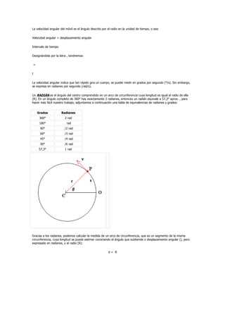 La velocidad angular del móvil es el ángulo descrito por el radio en la unidad de tiempo, o sea:

Velocidad angular = desplazamiento angular

Intervalo de tiempo

Designándola por la letra , tendremos:

=

t

La velocidad angular indica que tan rápido gira un cuerpo, se puede medir en grados por segundo (°/s). Sin embargo,
se expresa en radianes por segundo (rad/s).

Un RADIÁN es el ángulo del centro comprendido en un arco de circunferencia cuya longitud es igual al radio de ella
(R). En un ángulo completo de 360° hay exactamente 2 radianes, entonces un radián equivale a 57,3° aprox. , para
hacer más fácil nuestro trabajo, adjuntamos a continuación una tabla de equivalencias de radianes y grados:


    Grados            Radianes
     360°               2 rad
     180°                 rad
      90°               /2 rad
      60°               /3 rad
      45°               /4 rad
      30°               /6 rad
     57,3°              1 rad




Gracias a los radianes, podemos calcular la medida de un arco de circunferencia, que es un segmento de la misma
circunferencia, cuya longitud se puede estimar conociendo el ángulo que subtiende o desplazamiento angular (), pero
expresado en radianes, y el radio (R):

                                                         d= R
 