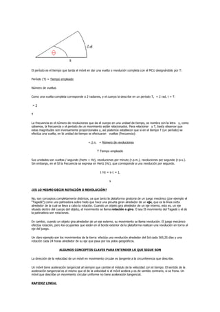 El período es el tiempo que tarda el móvil en dar una vuelta o revolución completa con el MCU designándolo por T:

Período (T) = Tiempo empleado

Número de vueltas

Como una vuelta completa corresponde a 2 radianes, y el cuerpo la describe en un período T, = 2 rad, t = T:

=2

T

La frecuencia es el número de revoluciones que da el cuerpo en una unidad de tiempo, se nombra con la letra y, como
sabemos, la frecuencia y el período de un movimiento están relacionados. Para relacionar y T, basta observar que
estas magnitudes son inversamente proporcionales y, así podemos establecer que si en el tiempo T (un período) se
efectúa una vuelta, en la unidad de tiempo se efectuaran vueltas (frecuencia):

                                            = 1 o, = Número de revoluciones

                                                   T Tiempo empleado

Sus unidades son vueltas / segundo (hertz = Hz), revoluciones por minuto (r.p.m.), revoluciones por segundo (r.p.s.).
Sin embargo, en el SI la frecuencia se expresa en Hertz (Hz), que corresponde a una revolución por segundo.

                                                     1 Hz = s-1 = 1

                                                            s

¿ES LO MISMO DECIR ROTACIÓN O REVOLUCIÓN?

No, son conceptos completamente distintos, ya que tanto la plataforma giratoria de un juego mecánico (por ejemplo el
“Tagadá”) como una patinadora sobre hielo que hace una pirueta giran alrededor de un eje, que es la línea recta
alrededor de la cual se lleva a cabo la rotación. Cuando un objeto gira alrededor de un eje interno, esto es, un eje
situado dentro del cuerpo del objeto, el movimiento se llama rotación o giro. O sea El movimiento del Tagadá y el de
la patinadora son rotaciones.

En cambio, cuando un objeto gira alrededor de un eje externo, su movimiento se llama revolución. El juego mecánico
efectúa rotación, pero los ocupantes que están en el borde exterior de la plataforma realizan una revolución en torno al
eje del juego.

Un claro ejemplo son los movimientos de la tierra: efectúa una revolución alrededor del Sol cada 365,25 días y una
rotación cada 24 horas alrededor de su eje que pasa por los polos geográficos.

                     ALGUNOS CONCEPTOS CLAVES PARA ENTENDER LO QUE SIGUE SON

La dirección de la velocidad de un móvil en movimiento circular es tangente a la circunferencia que describe.

Un móvil tiene aceleración tangencial at siempre que cambie el módulo de la velocidad con el tiempo. El sentido de la
aceleración tangencial es el mismo que el de la velocidad si el móvil acelera y es de sentido contrario, si se frena. Un
móvil que describe un movimiento circular uniforme no tiene aceleración tangencial.

RAPIDEZ LINEAL
 