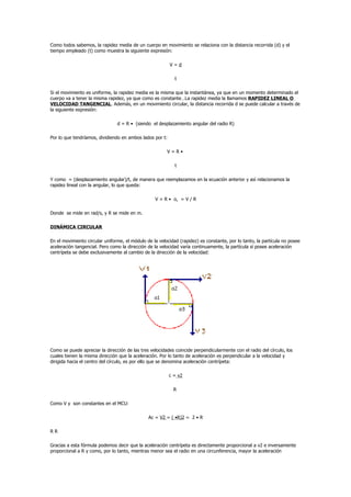 Como todos sabemos, la rapidez media de un cuerpo en movimiento se relaciona con la distancia recorrida (d) y el
tiempo empleado (t) como muestra la siguiente expresión:

                                                          V=d

                                                            t

Si el movimiento es uniforme, la rapidez media es la misma que la instantánea, ya que en un momento determinado el
cuerpo va a tener la misma rapidez, ya que como es constante…La rapidez media la llamamos RAPIDEZ LINEAL O
VELOCIDAD TANGENCIAL. Además, en un movimiento circular, la distancia recorrida d se puede calcular a través de
la siguiente expresión:

                                d = R • (siendo el desplazamiento angular del radio R)

Por lo que tendríamos, dividiendo en ambos lados por t:

                                                        V=R•

                                                            t

Y como = (desplazamiento angular)/t, de manera que reemplazamos en la ecuación anterior y así relacionamos la
rapidez lineal con la angular, lo que queda:

                                                  V = R • o, = V / R

Donde se mide en rad/s, y R se mide en m.

DINÁMICA CIRCULAR

En el movimiento circular uniforme, el módulo de la velocidad (rapidez) es constante, por lo tanto, la partícula no posee
aceleración tangencial. Pero como la dirección de la velocidad varía continuamente, la partícula sí posee aceleración
centrípeta se debe exclusivamente al cambio de la dirección de la velocidad:




Como se puede apreciar la dirección de las tres velocidades coincide perpendicularmente con el radio del círculo, los
cuales tienen la misma dirección que la aceleración. Por lo tanto de aceleración es perpendicular a la velocidad y
dirigida hacia el centro del círculo, es por ello que se denomina aceleración centrípeta:

                                                          c = v2

                                                            R

Como V y son constantes en el MCU:

                                               Ac = V2 = ( •R)2 = 2 • R

RR

Gracias a esta fórmula podemos decir que la aceleración centrípeta es directamente proporcional a v2 e inversamente
proporcional a R y como, por lo tanto, mientras menor sea el radio en una circunferencia, mayor la aceleración
 