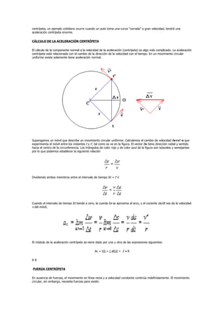 centrípeta, un ejemplo cotidiano ocurre cuando un auto toma una curva “cerrada” a gran velocidad, tendrá una
aceleración centrípeta enorme.

CÁLCULO DE LA ACELERACIÓN CENTRÍPETA

El cálculo de la componente normal a la velocidad de la aceleración (centrípeta) es algo más complicado. La aceleración
centrípeta está relacionada con el cambio de la dirección de la velocidad con el tiempo. En un movimiento circular
uniforme existe solamente tiene aceleración normal.




Supongamos un móvil que describe un movimiento circular uniforme. Calculemos el cambio de velocidad ðv=v'-v que
experimenta el móvil entre los instantes t y t', tal como se ve en la figura. El vector ðv tiene dirección radial y sentido
hacia el centro de la circunferencia. Los triángulos de color rojo y de color azul de la figura son isósceles y semejantes
por lo que podemos establecer la siguiente relación




Dividiendo ambos miembros entre el intervalo de tiempo ðt = t'-t




Cuando el intervalo de tiempo ðt tiende a cero, la cuerda ðs se aproxima al arco, y el cociente ds/dt nos da la velocidad
v del móvil,




El módulo de la aceleración centrípeta as viene dado por una u otra de las expresiones siguientes:

                                                 Ac = V2 = ( •R)2 = 2 • R

RR

FUERZA CENTRÍPETA

En ausencia de fuerzas, el movimiento en línea recta y a velocidad constante continúa indefinidamente. El movimiento
circular, sin embargo, necesita fuerzas para existir.
 