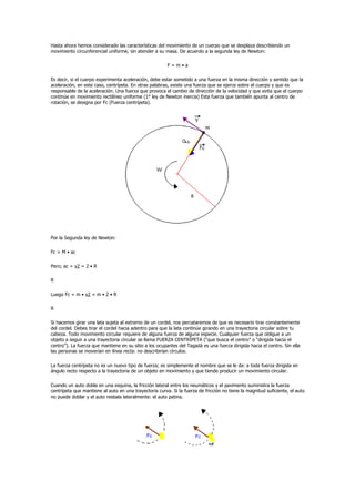 Hasta ahora hemos considerado las características del movimiento de un cuerpo que se desplaza describiendo un
movimiento circunferencial uniforme, sin atender a su masa. De acuerdo a la segunda ley de Newton:

                                                        F=m•a

Es decir, si el cuerpo experimenta aceleración, debe estar sometido a una fuerza en la misma dirección y sentido que la
aceleración, en este caso, centrípeta. En otras palabras, existe una fuerza que se ejerce sobre el cuerpo y que es
responsable de la aceleración. Una fuerza que provoca el cambio de dirección de la velocidad y que evita que el cuerpo
continúe en movimiento rectilíneo uniforme (1° ley de Newton inercia) Esta fuerza que también apunta al centro de
rotación, se designa por Fc (Fuerza centrípeta).




Por la Segunda ley de Newton:

Fc = M • ac

Pero; ac = v2 = 2 • R

R

Luego Fc = m • v2 = m • 2 • R

R

Si hacemos girar una lata sujeta al extremo de un cordel, nos percataremos de que es necesario tirar constantemente
del cordel. Debes tirar el cordel hacia adentro para que la lata continúe girando en una trayectoria circular sobre tu
cabeza. Todo movimiento circular requiere de alguna fuerza de alguna especie. Cualquier fuerza que obligue a un
objeto a seguir a una trayectoria circular se llama FUERZA CENTRÍPETA (“que busca el centro” o “dirigida hacia el
centro”). La fuerza que mantiene en su sitio a los ocupantes del Tagadá es una fuerza dirigida hacia el centro. Sin ella
las personas se moverían en línea recta: no describirían círculos.

La fuerza centrípeta no es un nuevo tipo de fuerza; es simplemente el nombre que se le da: a toda fuerza dirigida en
ángulo recto respecto a la trayectoria de un objeto en movimiento y que tiende producir un movimiento circular.

Cuando un auto dobla en una esquina, la fricción lateral entre los neumáticos y el pavimento suministra la fuerza
centrípeta que mantiene al auto en una trayectoria curva. Si la fuerza de fricción no tiene la magnitud suficiente, el auto
no puede doblar y el auto resbala lateralmente: el auto patina.
 