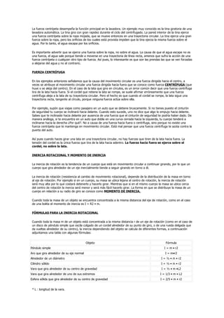 La fuerza centrípeta desempeña la función principal en la lavadora. Un ejemplo muy conocido es la tina giratoria de una
 lavadora automática. La tina gira con gran rapidez durante el ciclo del centrifugado. La pared interior de la tina ejerce
 una fuerza centrípeta sobre la ropa mojada, que se mueve entonces en una trayectoria circular. La tina ejerce una gran
 fuerza sobre la ropa, pero los orificios de los cuales está provista impiden que la tina ejerza la misma fuerza sobre el
 agua. Por lo tanto, el agua escapa por los orificios.

 Es importante advertir que se ejerce una fuerza sobre la ropa, no sobre el agua. La causa de que el agua escape no es
 una fuerza, el agua sale porque tiende a moverse en una trayectoria de línea recta, amenos que sufra la acción de una
 fuerza centrípeta o cualquier otro tipo de fuerza. Así pues, lo interesante es que son las prendas las que se ven forzadas
 a alejarse del agua y no al contrario.

 FUERZA CENTRÍFUGA

 En los ejemplos anteriores señalamos que la causa del movimiento circular es una fuerza dirigida hacia el centro, a
 veces se atribuye al movimiento circular una fuerza dirigida hacia fuera que se conoce como fuerza CENTRÍFUGA (que
 huye o se aleja del centro). En el caso de la lata que gira en círculos, es un error común decir que una fuerza centrífuga
 tira de la lata hacia fuera. Si el cordel que retiene la lata se rompe, se suele afirmar erróneamente que una fuerza
 centrífuga aleja a la lata de su trayectoria circular. Pero el hecho es que cuando el cordel se rompe, la lata sigue una
 trayectoria recta, tangente al círculo, porque ninguna fuerza actúa sobre ella.

 Por ejemplo, supón que viajas como pasajero en un auto que se detiene bruscamente. Si no tienes puesto el cinturón
 de seguridad tu cuerpo se inclinará hacia delante. Cuando esto sucede, uno no dice que algo lo empujo hacia delante.
 Sabes que te inclinaste hacia delante por ausencia de una fuerza que el cinturón de seguridad te podría haber dado. De
 manera análoga, si te encuentra en un auto que dobla en una curva cerrada hacia la izquierda, tu cuerpo tenderá a
 inclinarse hacia la derecha ¿Por qué?. No a causa de una fuerza hacia fuera o centrífuga, sino porque no existe una
 fuerza centrípeta que te mantenga en movimiento circular. Está mal pensar que una fuerza centrífuga te azota contra la
 puerta del auto.

 Así pues cuando haces girar una lata en una trayectoria circular, no hay fuerzas que tiren de la lata hacia fuera. La
 tensión del cordel es la única fuerza que tira de la lata hacia adentro. La fuerza hacia fuera se ejerce sobre el
 cordel, no sobre la lata.

 INERCIA ROTACIONAL Y MOMENTO DE INERCIA

 La inercia de rotación es la tendencia de un cuerpo que está en movimiento circular a continuar girando, por lo que un
 cuerpo que gira alrededor de un eje inercialmente tiende a seguir girando en torno a él.

 La inercia de rotación (resistencia al cambio de movimiento rotacional), depende de la distribución de la masa en torno
 al eje de rotación. Por ejemplo si en un cuerpo, su masa se ubica lejana al centro de rotación, la inercia de rotación
 será muy alta por lo que costará detenerlo y hacerlo girar. Mientras que si en el mismo cuerpo la masa se ubica cerca
 del centro de rotación la inercia será menor y será más fácil hacerlo girar. La forma en que se distribuye la masa de un
 cuerpo en relación a su radio de giro se conoce como MOMENTO DE INERCIA.

 Cuando toda la masa de un objeto se encuentra concentrada a la misma distancia del eje de rotación, como en el caso
 de una bolita el momento de inercia es I = R2 • m.

 FÓRMULAS PARA LA INERCIA ROTACIONAL

 Cuando toda la masa m de un objeto está concentrada a la misma distancia r de un eje de rotación (como en el caso de
 un disco de péndulo simple que oscila colgado de un cordel alrededor de su punto de giro, o de una rueda delgada que
 da vueltas alrededor de su centro), la inercia dependiendo del objeto se calcula de diferentes formas, a continuación
 adjuntamos una tabla con algunas fórmulas:


                                          Objeto                                                       Fórmula
Péndulo simple                                                                                        I = m • r2
Aro que gira alrededor de su eje normal                                                                I = m•r2
Alrededor de un diámetro                                                                           I = ½ • m • r2
Cilindro sólido                                                                                    I = ½ • m • r2
Vara que gira alrededor de su centro de gravedad                                                    I = ½ • m •L2
Vara que gira alrededor de uno de sus extremos                                                     I = 1/3 • m • L2
Esfera sólida que gira alrededor de su centro de gravedad                                          I = 2/5 • m • r2


 * L : longitud de la vara.
 