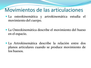 Movimientos de las articulaciones
 La osteokinemática y artrokinemática estudia el
 movimiento del cuerpo.

 La Osteokinemática describe el movimiento del hueso
 en el espacio.

 La Artrokinemática describe la relación entre dos
 planos articulares cuando se produce movimiento de
 los huesos.
 