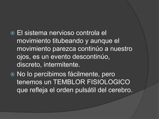  El sistema nervioso controla el
  movimiento titubeando y aunque el
  movimiento parezca continúo a nuestro
  ojos, es un evento descontinúo,
  discreto, intermitente.
 No lo percibimos fácilmente, pero
  tenemos un TEMBLOR FISIOLOGICO
  que refleja el orden pulsátil del cerebro.
 