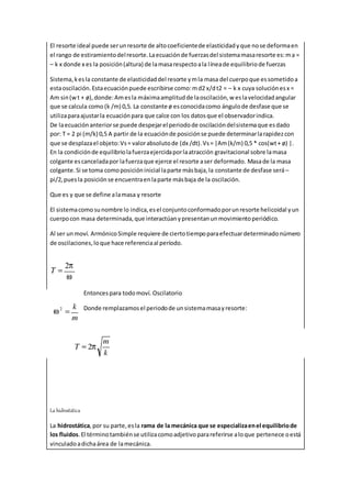 El resorte ideal puede serunresorte de altocoeficientede elasticidadyque nose deformaen
el rango de estiramientodelresorte.Laecuaciónde fuerzasdel sistemamasaresorte es:ma =
– k x donde x es la posición(altura) de lamasarespectoala líneade equilibriode fuerzas
Sistema,kesla constante de elasticidaddel resorte ymla masa del cuerpoque essometidoa
estaoscilación.Estaecuaciónpuede escribirse como:md2 x/dt2 = – k x cuya soluciónesx =
Am sin(wt + ø),donde:Amesla máximaamplitudde laoscilación,w eslavelocidadangular
que se calcula como (k /m) 0,5. La constante ø esconocidacomo ángulode desfase que se
utilizaparaajustarla ecuaciónpara que calce con los datosque el observadorindica.
De laecuaciónanteriorse puede despejarel periodode oscilacióndelsistemaque esdado
por: T = 2 pi (m/k) 0,5 A partir de la ecuaciónde posiciónse puede determinarlarapidezcon
que se desplazael objeto:Vs= valorabsolutode (dx /dt).Vs= |Am(k/m) 0,5 * cos(wt+ ø) |.
En la condiciónde equilibriolafuerzaejercidaporlaatracción gravitacional sobre lamasa
colgante escanceladapor lafuerzaque ejerce el resorte aser deformado. Masade la masa
colgante.Si se toma comoposicióninicial laparte másbaja,la constante de desfase será –
pi/2,puesla posiciónse encuentraenlaparte másbaja de la oscilación.
Que es y que se define alamasa y resorte
El sistemacomosunombre lo indica,esel conjuntoconformadoporunresorte helicoidal yun
cuerpocon masa determinada,que interactúanypresentanunmovimientoperiódico.
Al ser unmoví. ArmónicoSimple requiere de ciertotiempoparaefectuardeterminadonúmero
de oscilaciones,loque hace referenciaal período.
Entoncespara todomoví. Oscilatorio
Donde remplazamosel periodode unsistemamasayresorte:
La hidrostática
La hidrostática,por su parte,esla rama de la mecánica que se especializaenel equilibriode
los fluidos.El términotambiénse utilizacomoadjetivoparareferirse aloque pertenece oestá
vinculadoadichaárea de lamecánica.
 