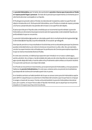 La presiónhidrostática,por lo tanto,da cuentade la presióno fuerza que el pesode un fluido
en reposopuede llegara provocar. Se trata de la presiónque experimentaunelementoporel
sólohecho de estar sumergidoenunlíquido.
El fluidogenerapresiónsobre el fondo,loslateralesdel recipienteysobre lasuperficie del
objetointroducidoenél.Dichapresiónhidrostática,conel fluidoenestadode reposo,provoca
una fuerza perpendiculara lasparedesdel envase oa lasuperficie del objeto.
El pesoejercidoporel líquidosube amedidaque se incrementalaprofundidad.Lapresión
hidrostáticaesdirectamenteproporcionalal valorde lagravedad,ladensidaddel líquidoyla
profundidadalaque se encuentra.
La presiónhidrostática(p) puede sercalculadaapartirde la multiplicaciónde lagravedad(g),
la densidad(d) del líquidoylaprofundidad(h).Enecuación:p= d x g x h.
Este tipode presiónesmuyestudiadaenlosdistintoscentroseducativosparaque losjóvenes
puedanentenderlabienyvercómolamismase encuentraensudía a día. Así, porejemplo,
unode losexperimentosmásutilizadosporlosprofesoresde Cienciasparaexplicaraquellaes
la que se realizamezclandodiversosfluidos.
En este caso concreto,eshabitual que apuestenporintroducirenunvasoo cubetaagua,
aceite yalcohol.Así,enbase a lasdensidadesde cadaunode estoslíquidosse consigue que el
agua quede abajodel todo,el aceite sobre ellayfinalmente sobre ambosse situaráel alcohol.
Y es que este cuentacon unamayor densidad.
Si el fluidose encuentraenmovimiento,yanoejercerápresiónhidrostática,sinoque pasaráa
hablarse de presiónhidrodinámica.En este caso,estamosante una presióntermodinámica
que depende de ladireccióntomadaapartir de un punto.
En el ámbitosanitariose hablatambiénde loque se conoce como presiónhidrostáticacapilar
para definiraaquellaque se sustentaenel bombeodel corazónyque loque hace es empujar
la sangre a travésde losvasos.Frente aellaestátambiénlapresiónhidrostáticaintersticial
que,por suparte,es laque llevaacabo el líquidointersticial,que esaquelque se encuentra
alojadoenel espacioque hayentre lascélulas.
 