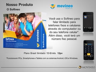 Nosso Produto
O Softneo
Você usa o Softneo para
falar ilimitado para
telefones fixos e celulares
através do computador ou
do seu telefone celular*.
Além disso, você terá um
número fixo pessoal.

Plano Brasil Ilimitado 15 €/mês 12pv
*Funciona em PCs, Smartphones e Tablets com os sistemas Android, iOS e Windows.

 
