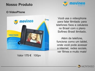 Nosso Produto
O VideoPhone
Você usa o videophone
para falar Ilimitado para
telefones fixos e celulares
no Brasil com o plano
Softneo Brasil ilimitado.
Além de telefone,
funciona como um tablet,
onde você pode acessar
a internet, redes sociais,
ver filmes e muito mais!
Valor 175 € 100pv

 
