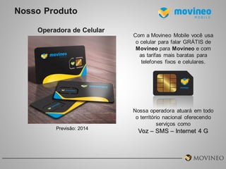 Nosso Produto
Operadora de Celular

Previsão: 2014

Com a Movineo Mobile você usa
o celular para falar GRÁTIS de
Movineo para Movineo e com
as tarifas mais baratas para
telefones fixos e celulares.

Nossa operadora atuará em todo
o território nacional oferecendo
serviços como

Voz – SMS – Internet 4 G

 