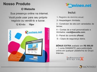 Nosso Produto
O Website
Sua presença online na internet.
Você pode usar para seu próprio
negócio ou vendê-lo e lucrar.
12 €/mês

10pv

Inclui:
1- Registro de domínio anual;

2- Hospedagem ilimitada;
3 - Construtor de site com variedades de
temas;
4 – Contas de e-mail personalizado e
ilimitados: você@seusite.com;

5 - Painel de controle cPanel;
6 – Cópia de segurança diária;
BÔNUS EXTRA avaliado em R$ 900,00
– 1 conta DIAMANTE para publicidade
online em qualquer plataforma do Grupo
Internex.

 