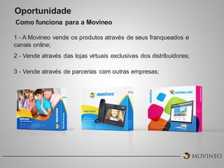 Oportunidade
Como funciona para a Movineo
1 - A Movineo vende os produtos através de seus franqueados e
canais online;
2 - Vende através das lojas virtuais exclusivas dos distribuidores;
3 - Vende através de parcerias com outras empresas;

 