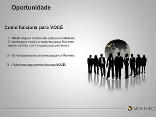Oportunidade
Como funciona para VOCÊ
1 - Você adquire combos de estoque na Movineo
(1 combo para você e o restante para a Movineo
vender através dos franqueados e parceiros);
2 - Os franqueados e parceiros pagam a Movineo;

3 - A Movineo paga comissões para VOCÊ.

 