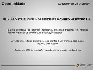 Oportunidade

Cadastro de Distribuidor

SEJA UM DISTRIBUIDOR INDEPENDENTE MOVINEO NETWORK S.A.

É uma alternativa ao emprego tradicional, possibilita trabalhar em horários
flexíveis e ganhar de acordo com a dedicação pessoal.

A venda de produtos diretamente aos clientes é um grande passo de um
negócio de sucesso.
Ganhe até 50% de comissão revendendo os produtos da Movineo.

 