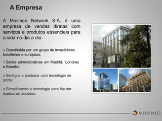 A Empresa
A Movineo Network S.A. é uma
empresa de vendas diretas com
serviços e produtos essenciais para
a vida no dia a dia.
Constituída por um grupo de investidores
brasileiros e europeus;
Sedes administrativas em Madrid, Londres
e Brasília;

Serviços e produtos com tecnologia de
ponta;
Simplificando a tecnologia para lhe dar
acesso ao sucesso.

 
