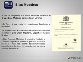 Elias Medeiros

Todas as empresas da marca Movineo pertence ao
Grupo Elias Medeiros com sede em Londres.
O Grupo é composto por investidores Brasileiros e
Europeus;
A empresa tem funcionários de várias nacionalidades
espalhados pelo Brasil, Inglaterra, Espanha e Estados
Unidos;
Elias Rosa de Medeiros é brasileiro, fundador e
CEO do Grupo Elias Medeiros que atua em várias
linhas de negócios, como: telecomunicações,
hospedagem de sites, computação nas nuvens e
serviços financeiros.

 