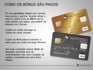 COMO OS BÔNUS SÃO PAGOS
Em seu escritório virtual você controla
seus pontos e ganhos. Quando atingir o
total de crédito bruto de 200 € você já
pode solicitar seu saque, que poderá ser
efetuado de 2 formas:
Crédito em cartão pré-pago ou
crédito em conta corrente.
A partir de 10 € pode-se transferir o
saldo para seu cartão pré-pago Movineo.
Nas duas condições haverá débito de
despesas bancárias e/ou de
movimentações tais como recargas de
cartões e transferências entre Back
Offices.

 