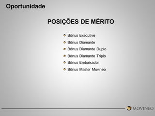 Oportunidade
POSIÇÕES DE MÉRITO
Bônus Executive
Bônus Diamante
Bônus Diamante Duplo
Bônus Diamante Triplo
Bônus Embaixador
Bônus Master Movineo

 
