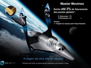 Master Movineo
Ganhe até 2% do faturamento
dos pontos globais*:
5 Diamantes: 1 %
10 Diamantes: 2%

Prêmio:
1 - Viagem ao espaço pela Virgin Galactic.

A viagem de uma vida no espaço!
*Dividido entre todos os representantes qualificados que atingirem a meta.

 