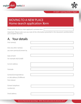 Servicio Nacional de Aprendizaje - SENA. Reservados todos los derechos 2013.
A1 Level 1 : Learning activity 3 : Stage 1A1 Level 1 : Learning activity 3 : Stage 3
MOVING TO A NEW PLACE
Home earch application orm
Please write the first or main applicant’s surname here
Important: Please make sure you read all the information presented in this document carefully before
you complete this form.
First name(s)
Give any other name(s)
you were previously known by
Date of birth
For example 06/12/1968
Current address
Postcode
Contact/correspondence
or safe address (if different
from above)
Contact telephone
numbers(s)
Email address
A.	 Your details
 