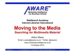 WebSearch Academy
Internet Librarian International

Moving to the Media
Searching for Multimedia Material
Arthur Weiss
Email: a.weiss@aware.co.uk / Twitter: @awareci
www.marketing-intelligence.co.uk
14 October 2013
© AWARE 2013

Tel: +44 20 8954 9121 • Fax: +44 20 8954 2102 • Web: www.marketing-intelligence.co.uk

 