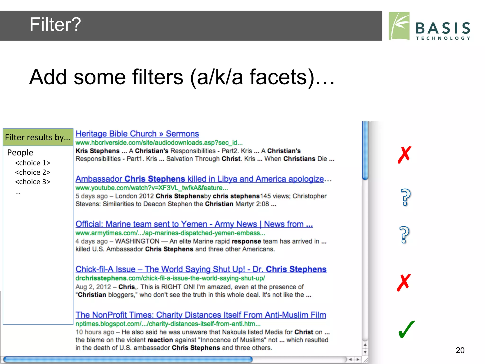 Filter?

          Add some filters (a/k/a facets)…

Filter	
  results	
  by…	
  
People	
  
    <choice	
  1>	
                                                      ✗	
  
    <choice	
  2>	
  
    <choice	
  3>	
  
    …	
  




                                                                         ✗	
  
                                                                         ✓	
  
          Basis Technology – Human Language Technology Conference 2012           20
 