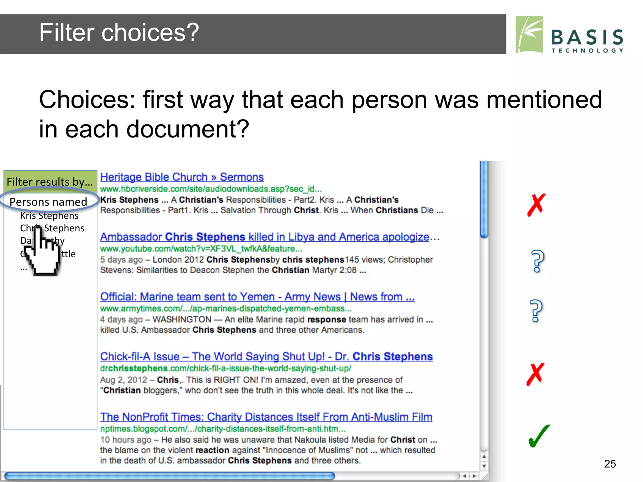 Filter choices?

          Choices: first way that each person was mentioned
          in each document?
Filter	
  results	
  by…	
  
Persons	
  named	
  
    Kris	
  Stephens	
                                                   ✗	
  
    Chris	
  Stephens	
  
    Dan	
  Cathy	
  
    George	
  LiBle	
  
    …	
  




                                                                         ✗	
  
                                                                         ✓	
  
          Basis Technology – Human Language Technology Conference 2012           25
 