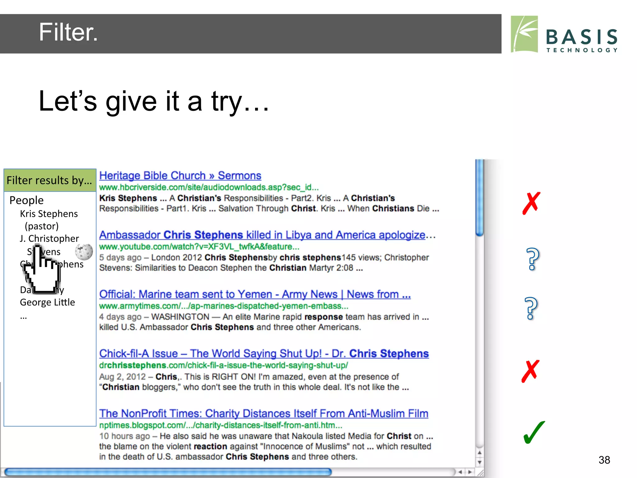 Filter.

           Let’s give it a try…

Filter	
  results	
  by…	
  
People	
  
    Kris	
  Stephens	
                                                    ✗	
  
    	
  	
  (pastor)	
  
    J.	
  Christopher	
  
    	
  	
  	
  Stevens	
  	
  
    Chris	
  Stephens	
  
    	
  	
  (pastor)	
  	
  
    Dan	
  Cathy	
  
    George	
  LiBle	
  
    …	
  
    	
  



                                                                          ✗	
  
                                                                          ✓	
  
           Basis Technology – Human Language Technology Conference 2012           38
 