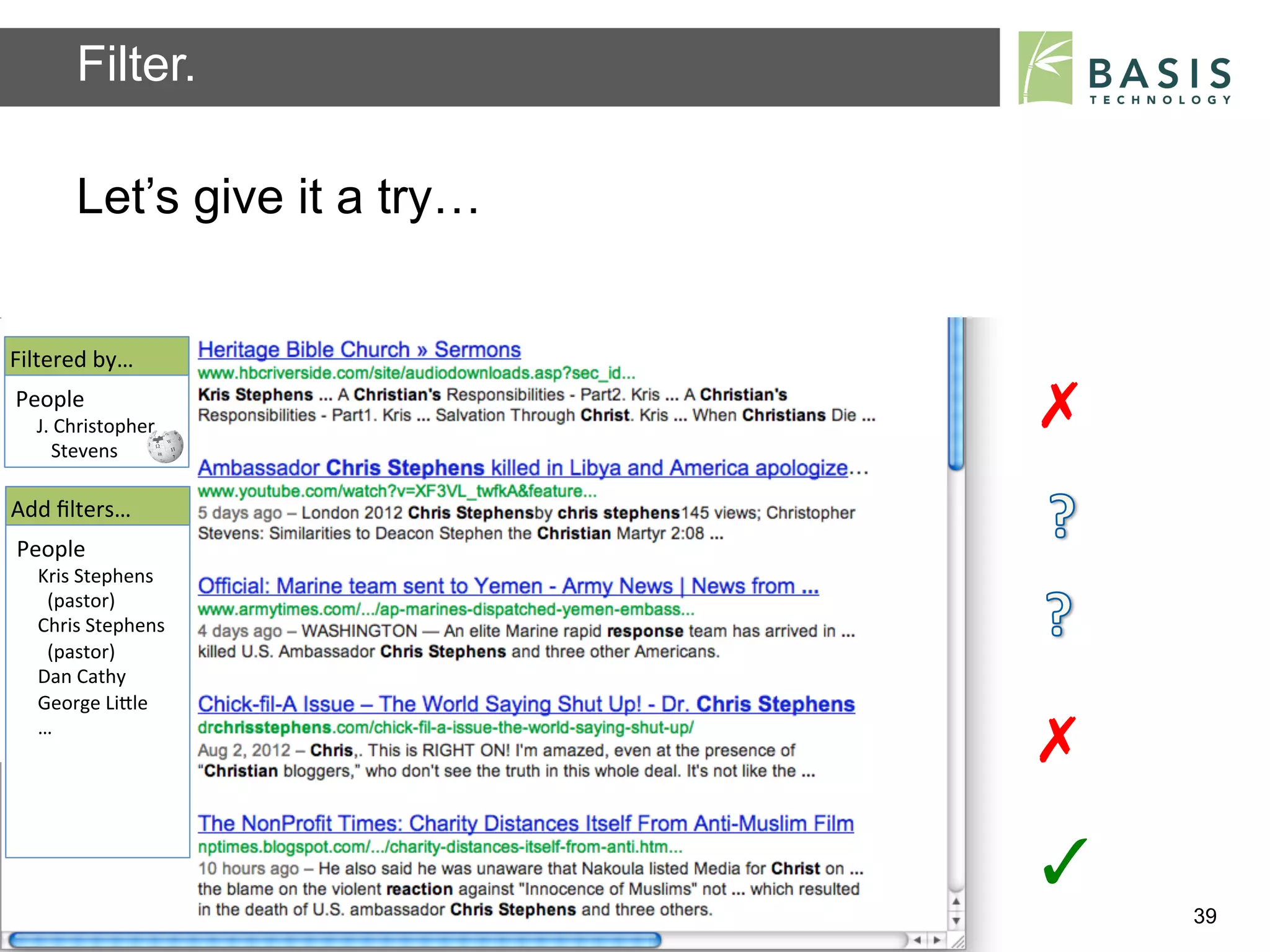 Filter.

           Let’s give it a try…


Filtered	
  by…	
  
People	
  
   J.	
  Christopher	
                                                    ✗	
  
   	
  	
  	
  Stevens	
  	
  

Add	
  ﬁlters…	
  
People	
  
    Kris	
  Stephens	
  
    	
  	
  (pastor)	
  
    Chris	
  Stephens	
  
    	
  	
  (pastor)	
  	
  
    Dan	
  Cathy	
  
    George	
  LiBle	
  
    …	
  
                                                                          ✗	
  
                                                                          ✓	
  
           Basis Technology – Human Language Technology Conference 2012           39
 