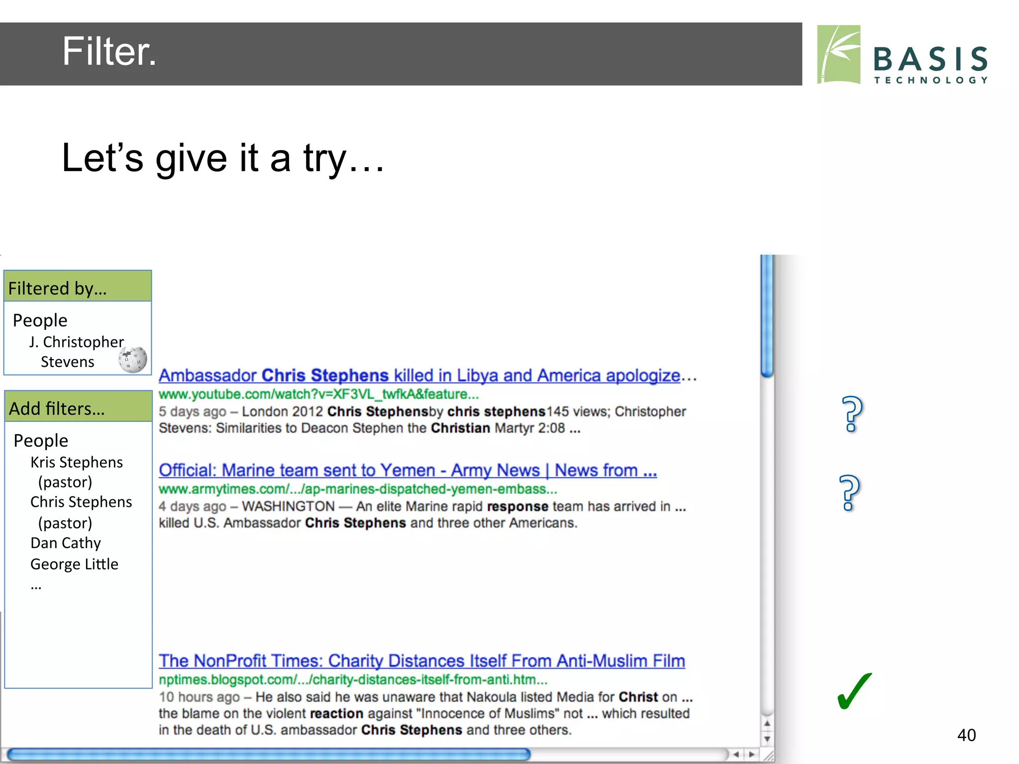 Filter.

           Let’s give it a try…


Filtered	
  by…	
  
People	
  
   J.	
  Christopher	
  
   	
  	
  	
  Stevens	
  	
  

Add	
  ﬁlters…	
  
People	
  
    Kris	
  Stephens	
  
    	
  	
  (pastor)	
  
    Chris	
  Stephens	
  
    	
  	
  (pastor)	
  	
  
    Dan	
  Cathy	
  
    George	
  LiBle	
  
    …	
  




                                                                          ✓	
  
           Basis Technology – Human Language Technology Conference 2012           40
 
