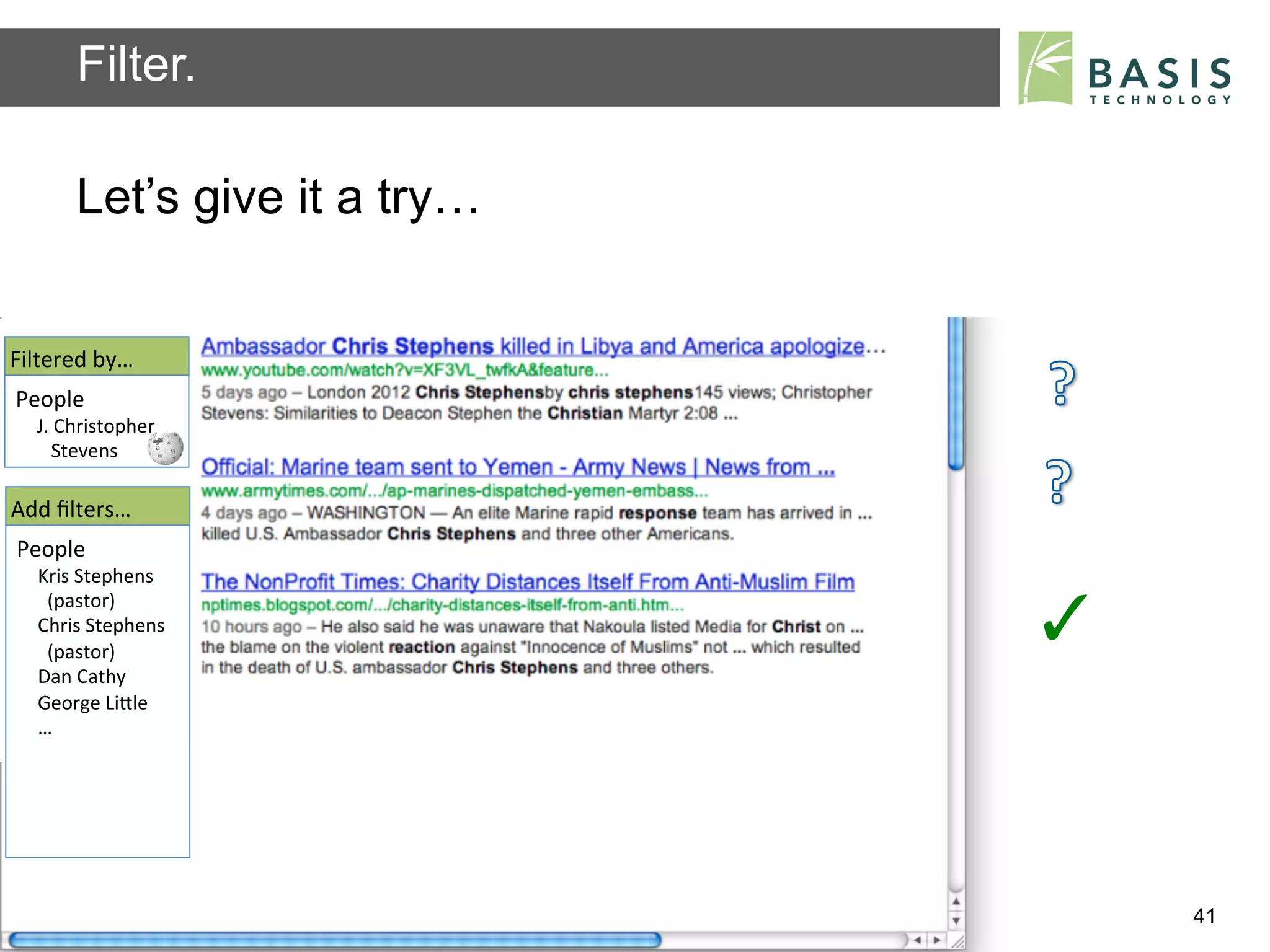 Filter.

           Let’s give it a try…


Filtered	
  by…	
  
People	
  
   J.	
  Christopher	
  
   	
  	
  	
  Stevens	
  	
  

Add	
  ﬁlters…	
  
People	
  
    Kris	
  Stephens	
  
    	
  	
  (pastor)	
  
    Chris	
  Stephens	
  
    	
  	
  (pastor)	
  	
  
                                                                          ✓	
  
    Dan	
  Cathy	
  
    George	
  LiBle	
  
    …	
  




           Basis Technology – Human Language Technology Conference 2012           41
 
