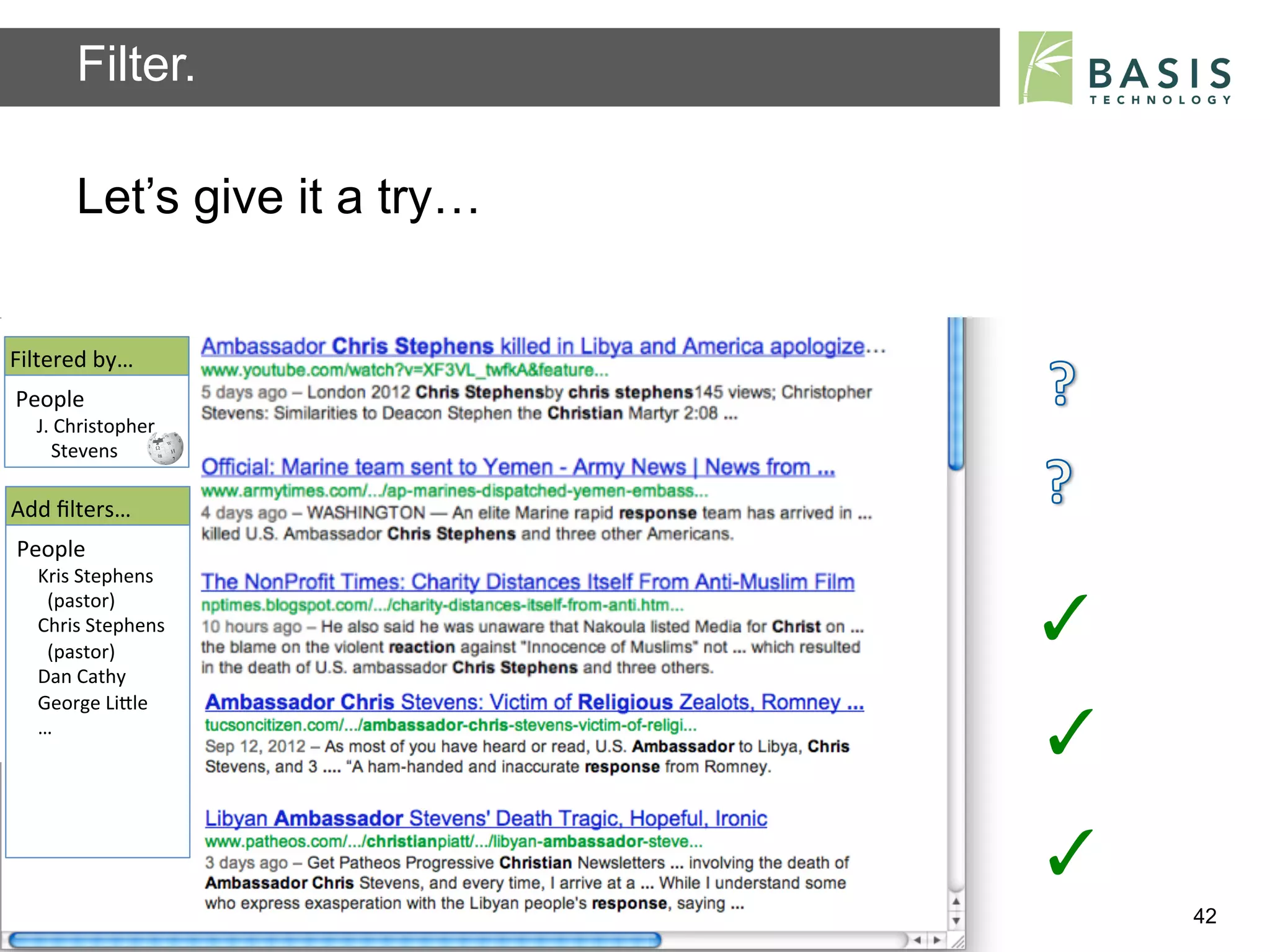 Filter.

           Let’s give it a try…


Filtered	
  by…	
  
People	
  
   J.	
  Christopher	
  
   	
  	
  	
  Stevens	
  	
  

Add	
  ﬁlters…	
  
People	
  
    Kris	
  Stephens	
  
    	
  	
  (pastor)	
  
    Chris	
  Stephens	
  
    	
  	
  (pastor)	
  	
  
                                                                          ✓	
  
    Dan	
  Cathy	
  
    George	
  LiBle	
  
    …	
  
                                                                          ✓	
  
                                                                          ✓	
  
           Basis Technology – Human Language Technology Conference 2012           42
 
