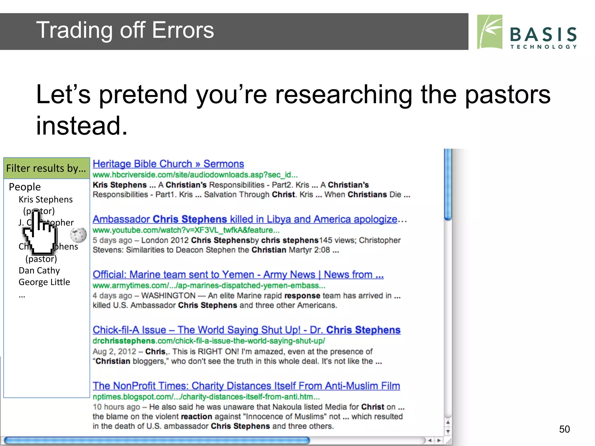 Trading off Errors

           Let’s pretend you’re researching the pastors
           instead.
Filter	
  results	
  by…	
  
People	
  
    Kris	
  Stephens	
  
    	
  	
  (pastor)	
  
    J.	
  Christopher	
  
    	
  	
  	
  Stevens	
  	
  
    Chris	
  Stephens	
  
    	
  	
  	
  (pastor)	
  
    Dan	
  Cathy	
  
    George	
  LiBle	
  
    …	
  
    	
  




           Basis Technology – Human Language Technology Conference 2012   50
 