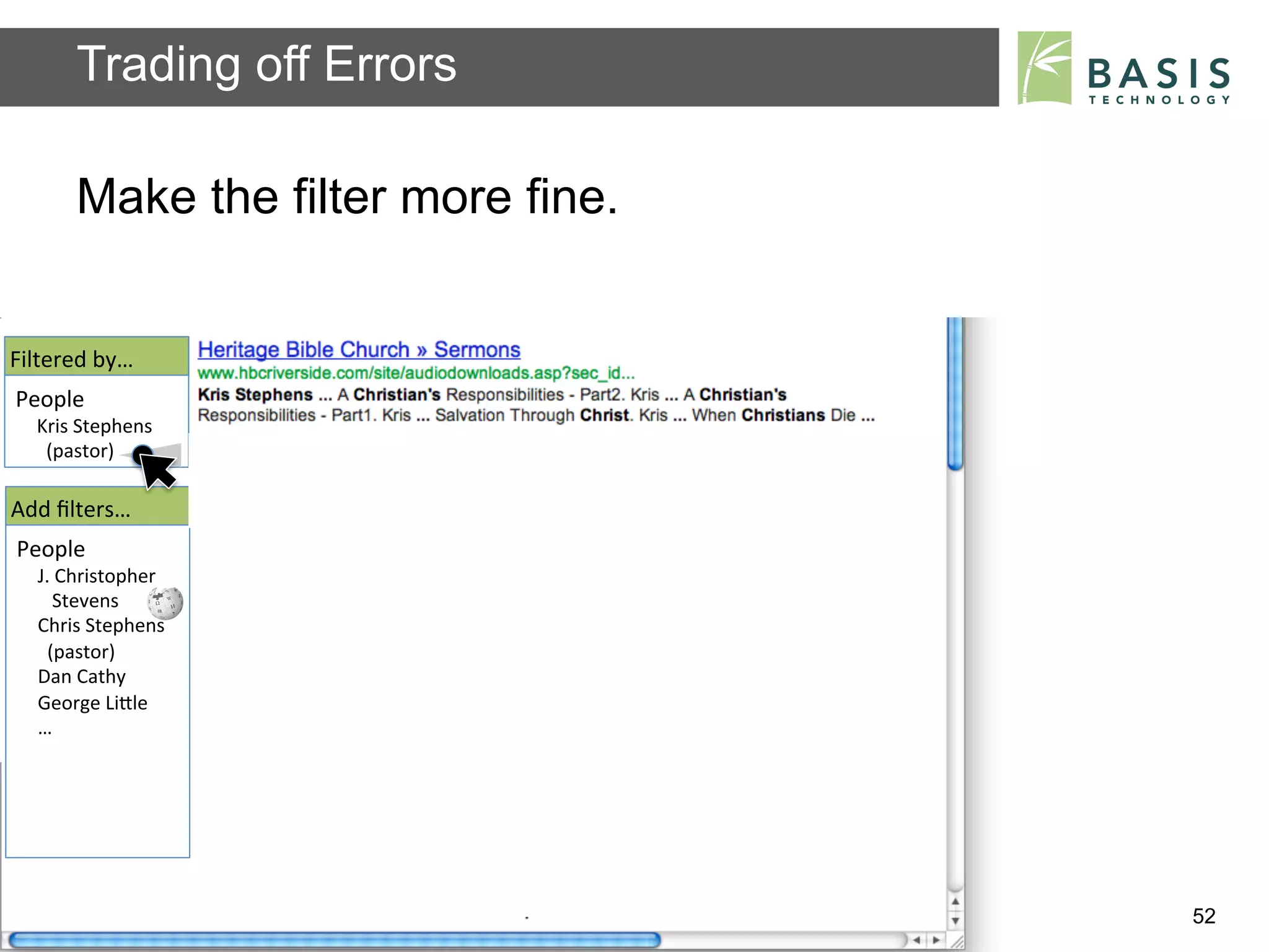 Trading off Errors

           Make the filter more fine.


Filtered	
  by…	
  
People	
  
   Kris	
  Stephens	
  
   	
  	
  (pastor)	
  	
  

Add	
  ﬁlters…	
  
People	
  
    J.	
  Christopher	
  
    	
  	
  	
  Stevens	
  
    Chris	
  Stephens	
  
    	
  	
  (pastor)	
  	
  
    Dan	
  Cathy	
  
    George	
  LiBle	
  
    …	
  




          Basis Technology – Human Language Technology Conference 2012   52
 