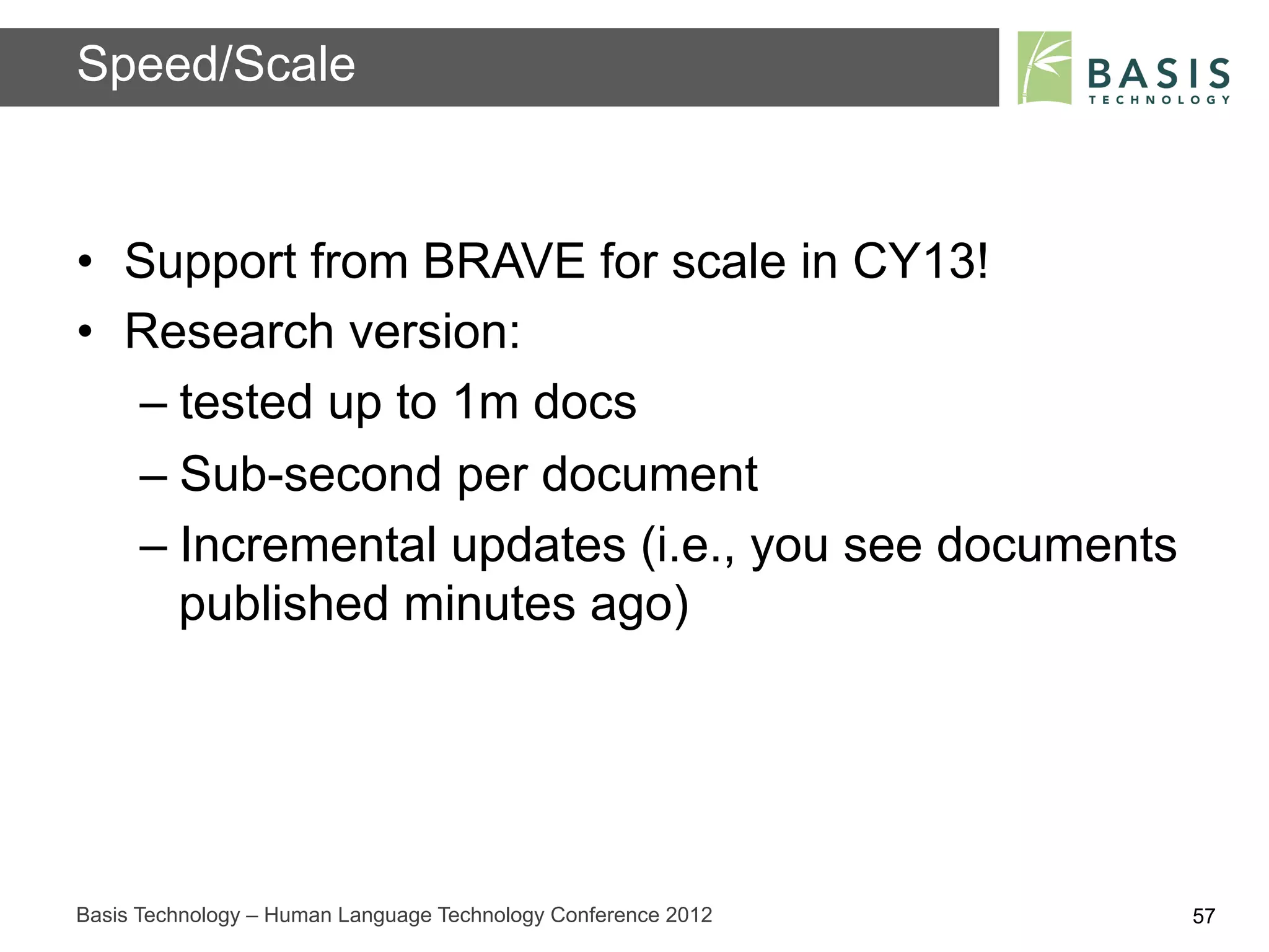 Speed/Scale


•  Support from BRAVE for scale in CY13!
•  Research version:
   –  tested up to 1m docs
   –  Sub-second per document
   –  Incremental updates (i.e., you see documents
      published minutes ago)




Basis Technology – Human Language Technology Conference 2012   57
 