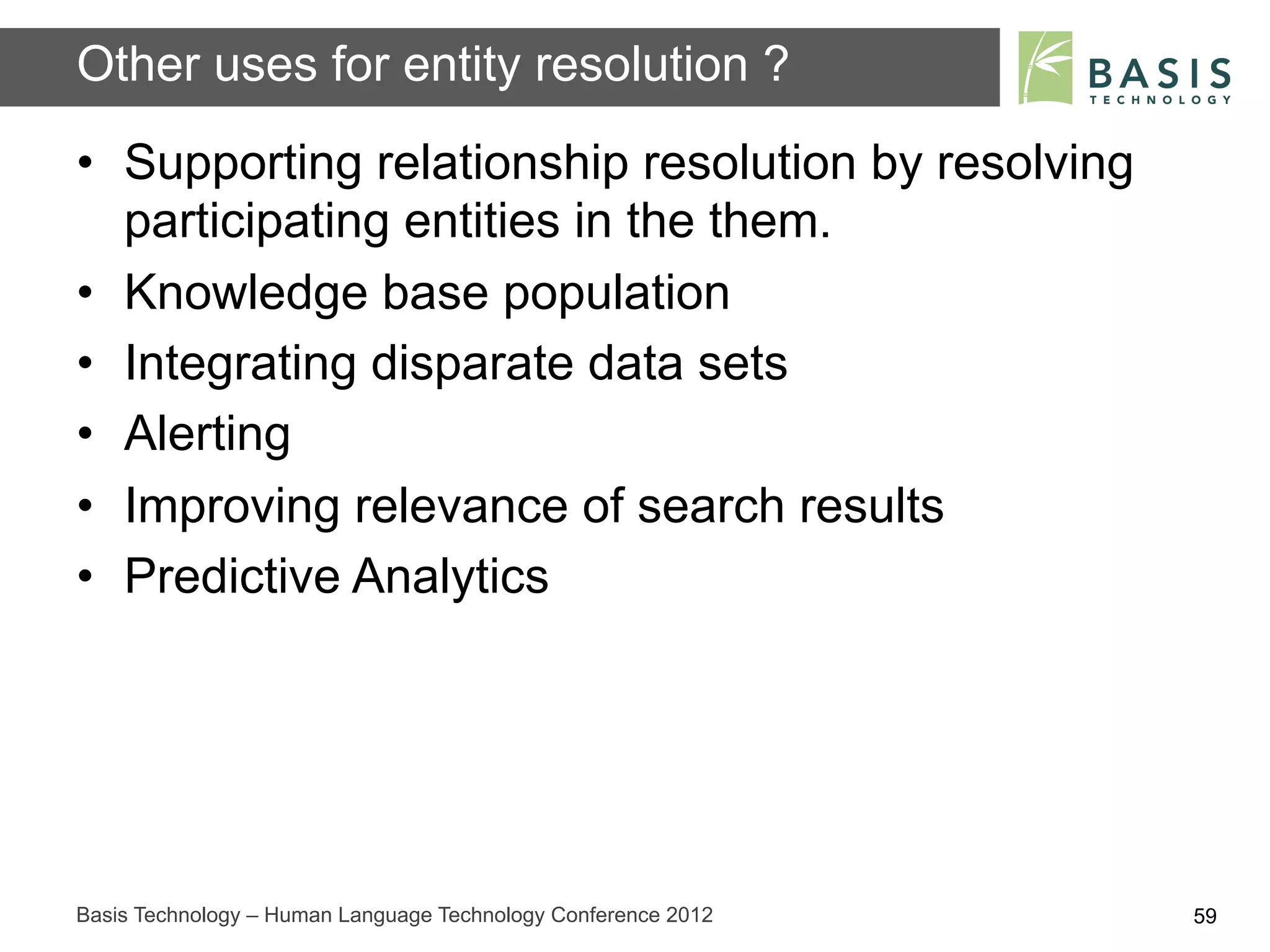 Other uses for entity resolution ?
•  Supporting relationship resolution by resolving
   participating entities in the them.
•  Knowledge base population
•  Integrating disparate data sets
•  Alerting
•  Improving relevance of search results
•  Predictive Analytics




Basis Technology – Human Language Technology Conference 2012   59
 