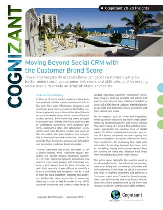 • Cognizant 20-20 Insights

Moving Beyond Social CRM with
the Customer Brand Score
Travel and hospitality organizations can boost customer loyalty by
better understanding customer behaviors and attitudes, and leveraging
social media to create an army of brand advocates.
Executive Summary
In the era of social media, marketers have been
marginalized in their brand promotion efforts. In
the past, they were information producers, and
customers were mere consumers. But today, customers generate more information about brands
on social networks, blogs, online communities and
contact centers, while marketing teams struggle
to consume and analyze this information in order
to understand customers, their purchase patterns, acceptance rates and satisfaction levels.
At the same time, the form, content and speed of
this information also gives marketers an opportunity to leverage these new marketing channels to
promote their brands by winning over detractors
and developing customer brand advocates.
Turning customers into brand advocates is not
a simple matter. While traditional loyalty programs are geared toward rewarding customers for their spending behavior, companies now
need to proactively engage with individual customers and reward them for their attitudes, as
well. Until recently, it was difficult to identify a
brand’s advocates and evangelists due to a lack
of tools for data collection, mapping and analytics; additionally, older approaches of measuring
advocacy — such as Net Promoter Score (NPS),
customer interviews and surveys — have failed to

cognizant 20-20 insights | december 2013

validate individual customer satisfaction levels.
Now, however, tools are available that gather and
analyze unstructured data, making it possible to
construct a 360-degree customer view and create
an accurate and actionable view of customers and
their satisfaction levels.
For an industry such as travel and hospitality,
where purchase decisions are more often determined by recommendations and online reviews
than advertising, it is crucial that positive sentiments overwhelm the negative ones on digital
media. To better understand customer perception of a brand, companies are now tapping into
various touchpoints to gather information about
their sentiments. By combining that data with
information from other business functions, such
as marketing, loyalty and customer service, they
are building an integrated database that helps
them understand customer loyalty levels.
This white paper highlights the need to invest in
social media tools and conceptualizes the development of an integrated database of customers and
non-customers. It describes the use of a customer
tree map to segment customers and generate a
“customer brand score” based on brand engagement, both behaviorally and attitudinally. We conclude with a look at issues faced by the travel and
hospitality industry when pursuing this strategy.

 
