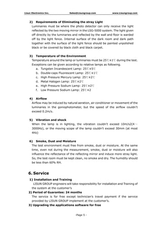 Lisun Electronics Inc. Sales@Lisungroup.com www.Lisungroup.com
-Page 5 -
2) Requirements of Eliminating the stray Light
Luminaires must be where the photo detector can only receive the light
reflected by the two moving mirror in the LSG-5000 system. The light given
off directly by the luminaries and reflected by the wall and floor is warded
off by the light fence. Internal surface of the dark room and dark path
together with the surface of the light fence should be painted unpolished
black or be covered by black cloth and black carpet.
3) Temperature of the Environment
Temperature around the lamp or luminaries must be 25℃±1℃ during the test.
Exceptions can be given according to relative lamps as following.
a. Tungsten Incandescent Lamp: 25℃±5℃
b. Double-caps Fluorescent Lamp: 25℃±1℃
c. High Pressure Mercury Lamp: 25℃±2℃
d. Metal Halogen Lamp: 25℃±2℃
e. High Pressure Sodium Lamp: 25℃±2℃
f. Low Pressure Sodium Lamp: 25℃±2
4) Airflow
Airflow may be induced by natural aeration, air conditioner or movement of the
luminaries in the goniophotometer, but the speed of the airflow couldn’t
exceed 0.2m/s.
5) Vibration and shock
When the lamp is in lighting, the vibration couldn’t exceed 10m/s2(4 ～
3000Hz), or the moving scope of the lamp couldn’t exceed 30mm (at most
4Hz)
6) Smoke, Dust and Moisture
The test environment must free from smoke, dust or moisture. At the same
time, even not during the measurement, smoke, dust or moisture will also
influence the reflectance of the reflecting mirror and induce more stray light.
So, the test room must be kept clean, no smoke and dry. The humidity should
be less than 60% RH.
6. Service
1) Installation and Training
LISUN GROUP engineers will take responsibility for installation and Training of
the system at the customer’s
2) Period of Guarantee: 24 months
The service is for free except technician’s travel payment if the service
provided by LISUN GROUP implement at the customer’s.
3) Upgrading the applications software for free
 