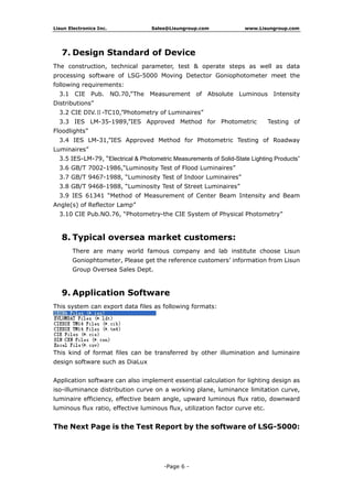 Lisun Electronics Inc. Sales@Lisungroup.com www.Lisungroup.com
-Page 6 -
7. Design Standard of Device
The construction, technical parameter, test & operate steps as well as data
processing software of LSG-5000 Moving Detector Goniophotometer meet the
following requirements:
3.1 CIE Pub. NO.70,”The Measurement of Absolute Luminous Intensity
Distributions”
3.2 CIE DIV.Ⅱ-TC10,”Photometry of Luminaires”
3.3 IES LM-35-1989,”IES Approved Method for Photometric Testing of
Floodlights”
3.4 IES LM-31,”IES Approved Method for Photometric Testing of Roadway
Luminaires”
3.5 IES-LM-79, “Electrical & Photometric Measurements of Solid-State Lighting Products”
3.6 GB/T 7002-1986,“Luminosity Test of Flood Luminaires”
3.7 GB/T 9467-1988, “Luminosity Test of Indoor Luminaires”
3.8 GB/T 9468-1988, “Luminosity Test of Street Luminaires”
3.9 IES 61341 “Method of Measurement of Center Beam Intensity and Beam
Angle(s) of Reflector Lamp”
3.10 CIE Pub.NO.76, “Photometry-the CIE System of Physical Photometry”
8. Typical oversea market customers:
There are many world famous company and lab institute choose Lisun
Goniophtometer, Please get the reference customers’ information from Lisun
Group Oversea Sales Dept.
9. Application Software
This system can export data files as following formats:
This kind of format files can be transferred by other illumination and luminaire
design software such as DiaLux
Application software can also implement essential calculation for lighting design as
iso-illuminance distribution curve on a working plane, luminance limitation curve,
luminaire efficiency, effective beam angle, upward luminous flux ratio, downward
luminous flux ratio, effective luminous flux, utilization factor curve etc.
The Next Page is the Test Report by the software of LSG-5000:
 