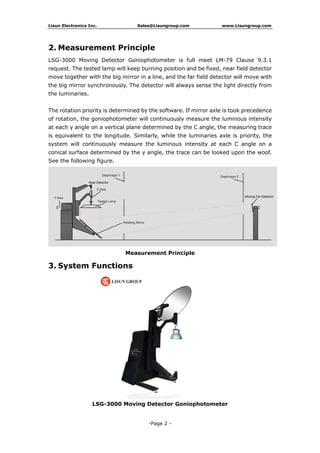 Lisun Electronics Inc. Sales@Lisungroup.com www.Lisungroup.com
-Page 2 -
2. Measurement Principle
LSG-3000 Moving Detector Goniophotometer is full meet LM-79 Clause 9.3.1
request. The tested lamp will keep burning position and be fixed, near field detector
move together with the big mirror in a line, and the far field detector will move with
the big mirror synchronously. The detector will always sense the light directly from
the luminaries.
The rotation priority is determined by the software. If mirror axle is took precedence
of rotation, the goniophotometer will continuously measure the luminous intensity
at each γ angle on a vertical plane determined by the C angle, the measuring trace
is equivalent to the longitude. Similarly, while the luminaries axle is priority, the
system will continuously measure the luminous intensity at each C angle on a
conical surface determined by the γ angle, the trace can be looked upon the woof.
See the following figure.
Measurement Principle
3. System Functions
LSG-3000 Moving Detector Goniophotometer
 
