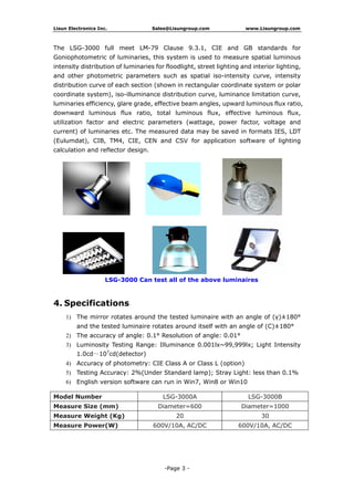 Lisun Electronics Inc. Sales@Lisungroup.com www.Lisungroup.com
-Page 3 -
The LSG-3000 full meet LM-79 Clause 9.3.1, CIE and GB standards for
Goniophotometric of luminaries, this system is used to measure spatial luminous
intensity distribution of luminaries for floodlight, street lighting and interior lighting,
and other photometric parameters such as spatial iso-intensity curve, intensity
distribution curve of each section (shown in rectangular coordinate system or polar
coordinate system), iso-illuminance distribution curve, luminance limitation curve,
luminaries efficiency, glare grade, effective beam angles, upward luminous flux ratio,
downward luminous flux ratio, total luminous flux, effective luminous flux,
utilization factor and electric parameters (wattage, power factor, voltage and
current) of luminaries etc. The measured data may be saved in formats IES, LDT
(Eulumdat), CIB, TM4, CIE, CEN and CSV for application software of lighting
calculation and reflector design.
LSG-3000 Can test all of the above luminaires
4. Specifications
1) The mirror rotates around the tested luminaire with an angle of (γ)±180°
and the tested luminaire rotates around itself with an angle of (C)±180°
2) The accuracy of angle: 0.1° Resolution of angle: 0.01°
3) Luminosity Testing Range: Illuminance 0.001lx~99,999lx; Light Intensity
1.0cd～107
cd(detector)
4) Accuracy of photometry: CIE Class A or Class L (option)
5) Testing Accuracy: 2%(Under Standard lamp); Stray Light: less than 0.1%
6) English version software can run in Win7, Win8 or Win10
Model Number LSG-3000A LSG-3000B
Measure Size (mm) Diameter=600 Diameter=1000
Measure Weight (Kg) 20 30
Measure Power(W) 600V/10A, AC/DC 600V/10A, AC/DC
 