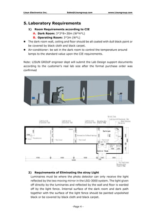 Lisun Electronics Inc. Sales@Lisungroup.com www.Lisungroup.com
-Page 4 -
5. Laboratory Requirements
1) Room Requirements according to CIE
A. Dark Room: 3*3*8~30m (W*H*L)
B. Operating Room: 3*3m (W*L)
 The dark room wall, ceiling and floor should be all coated with dull black paint or
be covered by black cloth and black carpet.
 Air-conditioner: be set in the dark room to control the temperature around
lamps to the standard value upon the CIE requirements.
Note: LISUN GROUP engineer dept will submit the Lab Design support documents
according to the customer’s real lab size after the formal purchase order was
confirmed
2) Requirements of Eliminating the stray Light
Luminaires must be where the photo detector can only receive the light
reflected by the two moving mirror in the LSG-3000 system. The light given
off directly by the luminaries and reflected by the wall and floor is warded
off by the light fence. Internal surface of the dark room and dark path
together with the surface of the light fence should be painted unpolished
black or be covered by black cloth and black carpet.
 