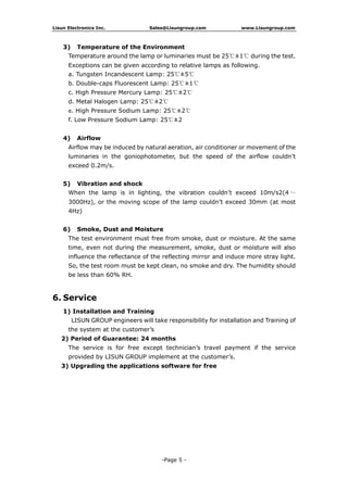 Lisun Electronics Inc. Sales@Lisungroup.com www.Lisungroup.com
-Page 5 -
3) Temperature of the Environment
Temperature around the lamp or luminaries must be 25℃±1℃ during the test.
Exceptions can be given according to relative lamps as following.
a. Tungsten Incandescent Lamp: 25℃±5℃
b. Double-caps Fluorescent Lamp: 25℃±1℃
c. High Pressure Mercury Lamp: 25℃±2℃
d. Metal Halogen Lamp: 25℃±2℃
e. High Pressure Sodium Lamp: 25℃±2℃
f. Low Pressure Sodium Lamp: 25℃±2
4) Airflow
Airflow may be induced by natural aeration, air conditioner or movement of the
luminaries in the goniophotometer, but the speed of the airflow couldn’t
exceed 0.2m/s.
5) Vibration and shock
When the lamp is in lighting, the vibration couldn’t exceed 10m/s2(4 ～
3000Hz), or the moving scope of the lamp couldn’t exceed 30mm (at most
4Hz)
6) Smoke, Dust and Moisture
The test environment must free from smoke, dust or moisture. At the same
time, even not during the measurement, smoke, dust or moisture will also
influence the reflectance of the reflecting mirror and induce more stray light.
So, the test room must be kept clean, no smoke and dry. The humidity should
be less than 60% RH.
6. Service
1) Installation and Training
LISUN GROUP engineers will take responsibility for installation and Training of
the system at the customer’s
2) Period of Guarantee: 24 months
The service is for free except technician’s travel payment if the service
provided by LISUN GROUP implement at the customer’s.
3) Upgrading the applications software for free
 