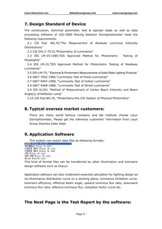 Lisun Electronics Inc. Sales@Lisungroup.com www.Lisungroup.com
-Page 6 -
7. Design Standard of Device
The construction, technical parameter, test & operate steps as well as data
processing software of LSG-3000 Moving Detector Goniophotometer meet the
following requirements:
3.1 CIE Pub. NO.70,”The Measurement of Absolute Luminous Intensity
Distributions”
3.2 CIE DIV.Ⅱ-TC10,”Photometry of Luminaires”
3.3 IES LM-35-1989,”IES Approved Method for Photometric Testing of
Floodlights”
3.4 IES LM-31,”IES Approved Method for Photometric Testing of Roadway
Luminaires”
3.5 IES-LM-79, “Electrical & Photometric Measurements of Solid-State Lighting Products”
3.6 GB/T 7002-1986,“Luminosity Test of Flood Luminaires”
3.7 GB/T 9467-1988, “Luminosity Test of Indoor Luminaires”
3.8 GB/T 9468-1988, “Luminosity Test of Street Luminaires”
3.9 IES 61341 “Method of Measurement of Center Beam Intensity and Beam
Angle(s) of Reflector Lamp”
3.10 CIE Pub.NO.76, “Photometry-the CIE System of Physical Photometry”
8. Typical oversea market customers:
There are many world famous company and lab institute choose Lisun
Goniophtometer, Please get the reference customers’ information from Lisun
Group Oversea Sales Dept.
9. Application Software
This system can export data files as following formats:
This kind of format files can be transferred by other illumination and luminaire
design software such as DiaLux
Application software can also implement essential calculation for lighting design as
iso-illuminance distribution curve on a working plane, luminance limitation curve,
luminaire efficiency, effective beam angle, upward luminous flux ratio, downward
luminous flux ratio, effective luminous flux, utilization factor curve etc.
The Next Page is the Test Report by the software:
 