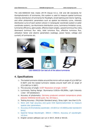 Lisun Electronics Inc. Sales@Lisungroup.com www.Lisungroup.com
-Page 3 -
The LSG-5000CCD fully meets LM-79 Clause 9.3.1, CIE and GB standards for
Goniophotometric of luminaries, this system is used to measure spatial luminous
intensity distribution of luminaries for floodlight, street lighting and interior lighting,
and other photometric parameters such as spatial iso-intensity curve, intensity
distribution curve of each section (shown in rectangular coordinate system or polar
coordinate system), iso-illuminance distribution curve, luminance limitation curve,
luminaries efficiency, glare grade, effective beam angles, upward luminous flux ratio,
downward luminous flux ratio, total luminous flux, effective luminous flux,
utilization factor and electric parameters (wattage, power factor, voltage and
current) of luminaries etc.
LSG-5000CCD Can test all of the above luminaires
4. Specifications
1) The tested luminaire rotates around the mirror with an angle of (γ)±180°(or
0-360°) and the tested luminaire rotates around itself with an angle of
(C)±180°(or 0-360°)
2) The accuracy of angle: 0.05° Resolution of angle: 0.001°
3) Luminosity Testing Range: Illuminance 0.001lx~99,999lx; Light Intensity
1.0cd～107
cd(detector)
4) Accuracy of photometry: Germany produced constant temperature photo
detector DIN5032-6/CIE pub1. No. 69 Class L
5) Testing Accuracy: 2%(Under Standard lamp); Stray Light: less than 0.1%
6) Work with high accuracy and quick CCD Spectroradiometer to measure
spatial color parameters.
7) Accuracy of chromaticity coordinate: ±0.0015 or ±0.0005(under standard A
lamp)
8) Spectral Range Wavelength: 380nm ~780nm; Accuracy of wavelength:
±0.5nm
9) English version software can run in Win7, Win8 or Win10.
 