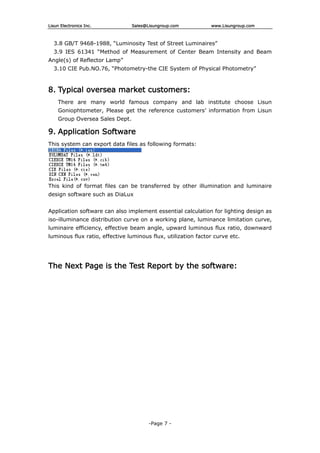 Lisun Electronics Inc. Sales@Lisungroup.com www.Lisungroup.com
-Page 7 -
3.8 GB/T 9468-1988, “Luminosity Test of Street Luminaires”
3.9 IES 61341 “Method of Measurement of Center Beam Intensity and Beam
Angle(s) of Reflector Lamp”
3.10 CIE Pub.NO.76, “Photometry-the CIE System of Physical Photometry”
8. Typical oversea market customers:
There are many world famous company and lab institute choose Lisun
Goniophtometer, Please get the reference customers’ information from Lisun
Group Oversea Sales Dept.
9. Application Software
This system can export data files as following formats:
This kind of format files can be transferred by other illumination and luminaire
design software such as DiaLux
Application software can also implement essential calculation for lighting design as
iso-illuminance distribution curve on a working plane, luminance limitation curve,
luminaire efficiency, effective beam angle, upward luminous flux ratio, downward
luminous flux ratio, effective luminous flux, utilization factor curve etc.
The Next Page is the Test Report by the software:
 