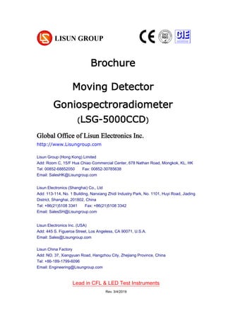 Brochure
Moving Detector
Goniospectroradiometer
(LSG-5000CCD)
Global Office of Lisun Electronics Inc.
http://www.Lisungroup.com
Lisun Group (Hong Kong) Limited
Add: Room C, 15/F Hua Chiao Commercial Center, 678 Nathan Road, Mongkok, KL, HK
Tel: 00852-68852050 Fax: 00852-30785638
Email: SalesHK@Lisungroup.com
Lisun Electronics (Shanghai) Co., Ltd
Add: 113-114, No. 1 Building, Nanxiang Zhidi Industry Park, No. 1101, Huyi Road, Jiading
District, Shanghai, 201802, China
Tel: +86(21)5108 3341 Fax: +86(21)5108 3342
Email: SalesSH@Lisungroup.com
Lisun Electronics Inc. (USA)
Add: 445 S. Figueroa Street, Los Angeless, CA 90071, U.S.A.
Email: Sales@Lisungroup.com
Lisun China Factory
Add: NO. 37, Xiangyuan Road, Hangzhou City, Zhejiang Province, China
Tel: +86-189-1799-6096
Email: Engineering@Lisungroup.com
Lead in CFL & LED Test Instruments
Rev. 3/4/2019
 