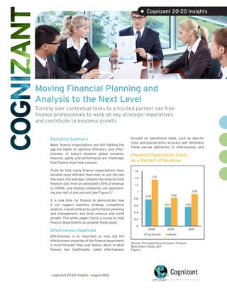 • Cognizant 20-20 Insights




Moving Financial Planning and
Analysis to the Next Level
Turning over contextual tasks to a trusted partner can free
finance professionals to work on key strategic imperatives
and contribute to business growth.


      Executive Summary                                   focused on operational tasks, such as days-to-
                                                          close and journal entry accuracy and timeliness.
      Many finance organizations are still fighting the
                                                          These narrow definitions of effectiveness only
      age-old battle to optimize efficiency and effec-
      tiveness. In today’s dynamic global economy,
                                                          Finance Organization Costs
      however, agility and performance are challenges
      that finance must now conquer.
                                                          as a Percent of Revenue

      Truth be told, many finance organizations have        1.6
      become more efficient than ever. In just the last
                                                            1.4            1.35
      few years, the average company has reduced total
      finance costs from an estimated 1.35% of revenue      1.2
      to 0.93%, and leading companies are approach-
                                                              1                                         0.93
      ing one half of one percent (see Figure 1).1
                                                                    0.78                  0.82
                                                            0.8
      It is now time for finance to demonstrate how
      it can support business strategy, competitive         0.6                    0.54          0.56
      analysis, overall enterprise performance planning
                                                            0.4
      and management, and drive revenue and profit
      growth. This white paper charts a course to help      0.2
      finance departments accomplish these goals.
                                                             0
                                                                     2008            2009          2010
      Effectiveness Redefined
                                                                    Top Quartile     Median
      Effectiveness is as important as ever, but the
      effectiveness expected of the finance department
                                                          Source: PricewaterhouseCoopers Finance
      is much broader than ever before. Much of what      Benchmark Study, 2011
      finance has traditionally called effectiveness      Figure 1




      cognizant 20-20 insights | august 2012
 